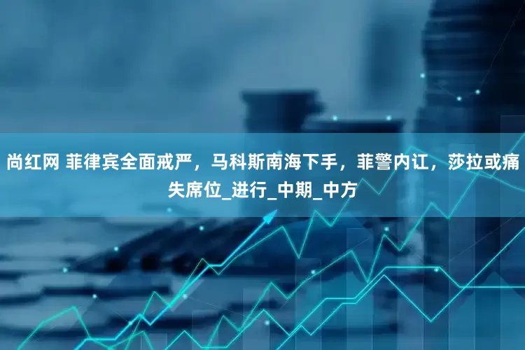 尚红网 菲律宾全面戒严，马科斯南海下手，菲警内讧，莎拉或痛失席位_进行_中期_中方
