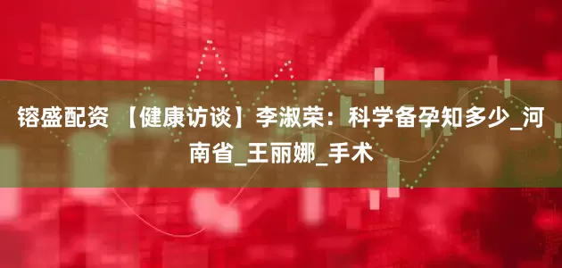 镕盛配资 【健康访谈】李淑荣：科学备孕知多少_河南省_王丽娜_手术