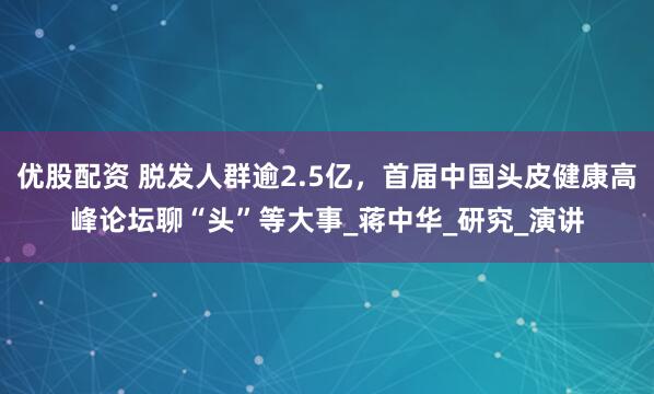 优股配资 脱发人群逾2.5亿，首届中国头皮健康高峰论坛聊“头”等大事_蒋中华_研究_演讲