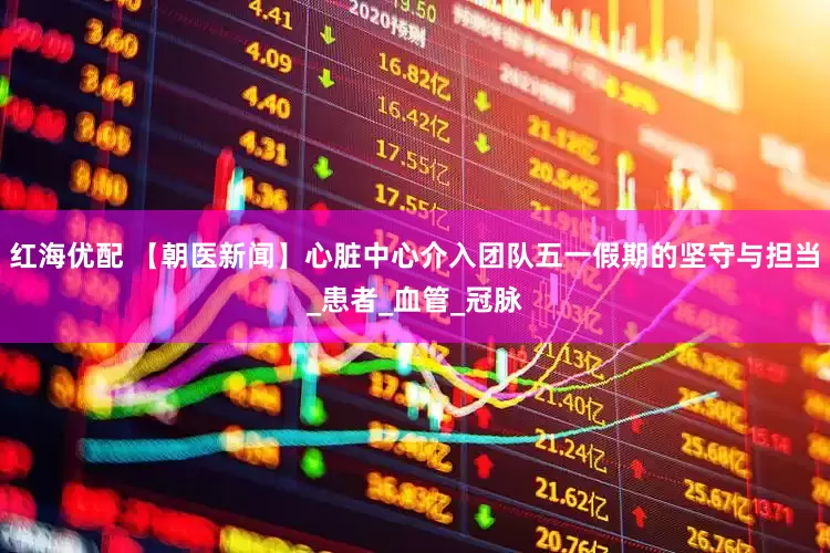 红海优配 【朝医新闻】心脏中心介入团队五一假期的坚守与担当_患者_血管_冠脉