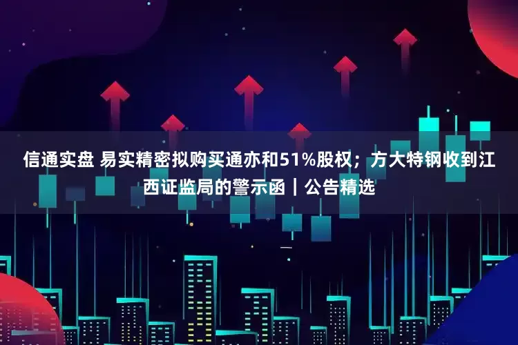 信通实盘 易实精密拟购买通亦和51%股权；方大特钢收到江西证监局的警示函｜公告精选