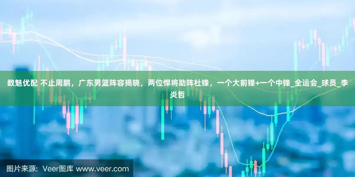 数魅优配 不止周鹏，广东男篮阵容揭晓，两位悍将助阵杜锋，一个大前锋+一个中锋_全运会_球员_李炎哲