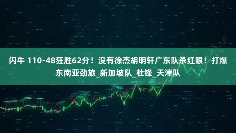 闪牛 110-48狂胜62分！没有徐杰胡明轩广东队杀红眼！打爆东南亚劲旅_新加坡队_杜锋_天津队