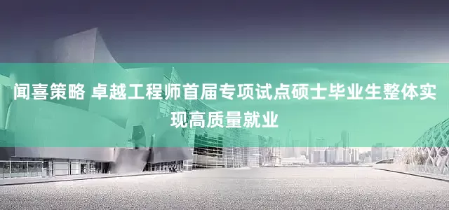 闻喜策略 卓越工程师首届专项试点硕士毕业生整体实现高质量就业
