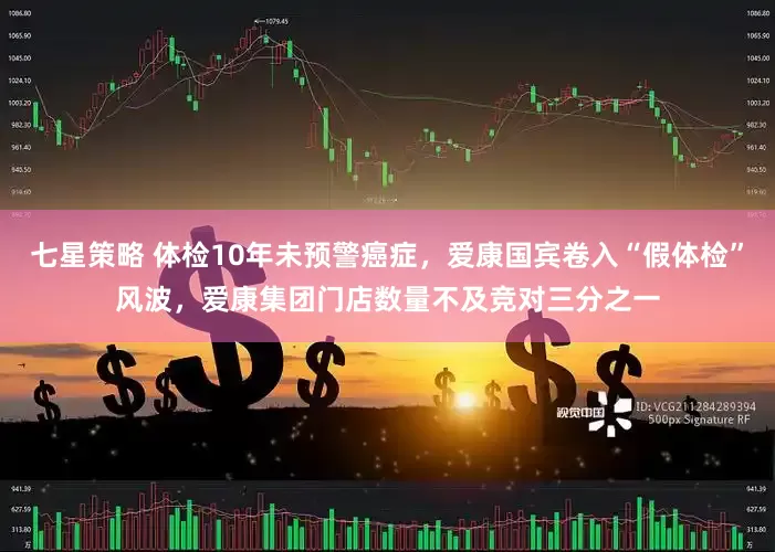 七星策略 体检10年未预警癌症，爱康国宾卷入“假体检”风波，爱康集团门店数量不及竞对三分之一