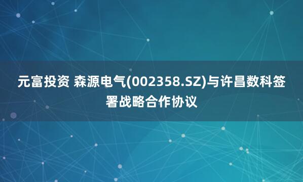 元富投资 森源电气(002358.SZ)与许昌数科签署战略合作协议