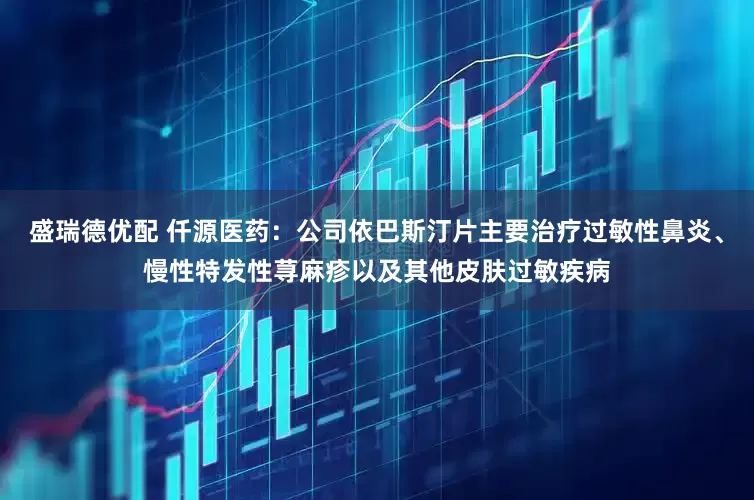 盛瑞德优配 仟源医药：公司依巴斯汀片主要治疗过敏性鼻炎、慢性特发性荨麻疹以及其他皮肤过敏疾病