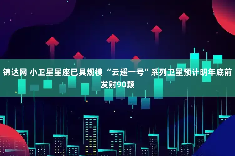 锦达网 小卫星星座已具规模 “云遥一号”系列卫星预计明年底前发射90颗