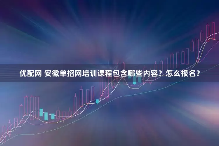 优配网 安徽单招网培训课程包含哪些内容？怎么报名？