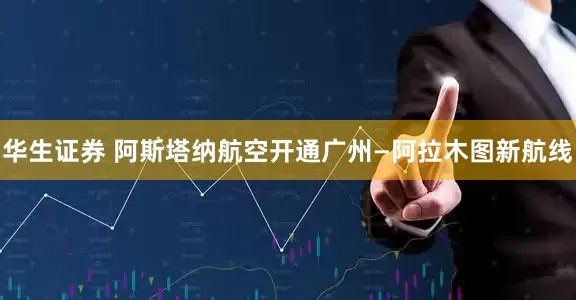 华生证券 阿斯塔纳航空开通广州—阿拉木图新航线