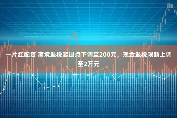 一片红配资 离境退税起退点下调至200元，现金退税限额上调至2万元