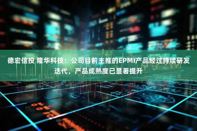 德宏信投 隆华科技：公司目前主推的EPMI产品经过持续研发迭代，产品成熟度已显著提升
