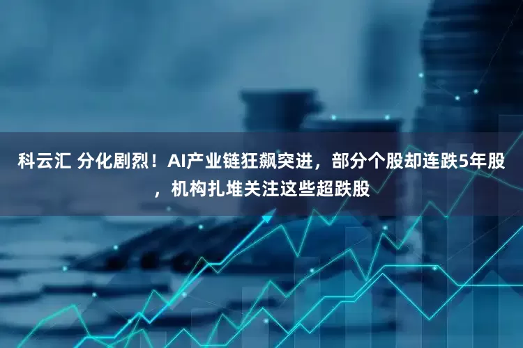 科云汇 分化剧烈！AI产业链狂飙突进，部分个股却连跌5年股，机构扎堆关注这些超跌股