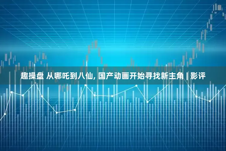 趣操盘 从哪吒到八仙, 国产动画开始寻找新主角 | 影评