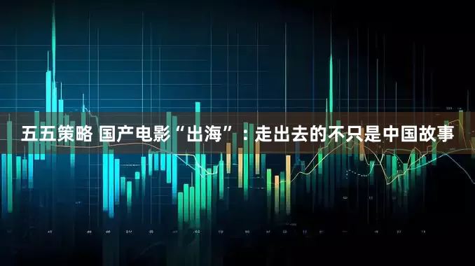 五五策略 国产电影“出海” : 走出去的不只是中国故事